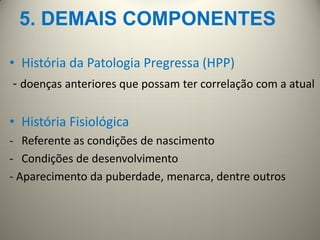 5. DEMAIS COMPONENTES
• História da Patologia Pregressa (HPP)
- doenças anteriores que possam ter correlação com a atual
• História Fisiológica
- Referente as condições de nascimento
- Condições de desenvolvimento
- Aparecimento da puberdade, menarca, dentre outros
 