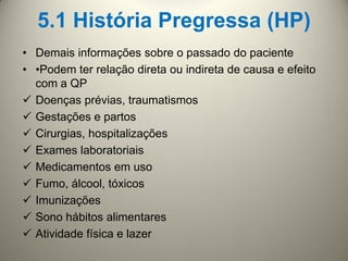 5.1 História Pregressa (HP)
• Demais informações sobre o passado do paciente
• •Podem ter relação direta ou indireta de causa e efeito
com a QP
 Doenças prévias, traumatismos
 Gestações e partos
 Cirurgias, hospitalizações
 Exames laboratoriais
 Medicamentos em uso
 Fumo, álcool, tóxicos
 Imunizações
 Sono hábitos alimentares
 Atividade física e lazer
 