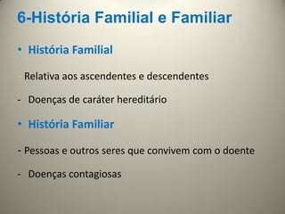 6-História Familial e Familiar
• História Familial
- Relativa aos ascendentes e descendentes
- Doenças de caráter hereditário
• História Familiar
- Pessoas e outros seres que convivem com o doente
- Doenças contagiosas
 