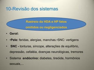 10-Revisão dos sistemas
• Geral:
• •Pele: feridas, alergias, manchas.•SNC: vertigens
• SNC - tonturas, síncope, alterações de equilíbrio,
depressão, cefaléia, doenças neurológicas, tremores
• Sistema endócrino: diabetes, tireóide, hormônios
sexuais,...
Rastreio da HDA e HP fatos
omitidos ou negligenciados
 