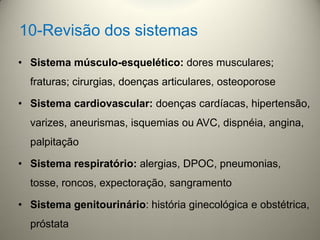 • Sistema músculo-esquelético: dores musculares;
fraturas; cirurgias, doenças articulares, osteoporose
• Sistema cardiovascular: doenças cardíacas, hipertensão,
varizes, aneurismas, isquemias ou AVC, dispnéia, angina,
palpitação
• Sistema respiratório: alergias, DPOC, pneumonias,
tosse, roncos, expectoração, sangramento
• Sistema genitourinário: história ginecológica e obstétrica,
próstata
10-Revisão dos sistemas
 