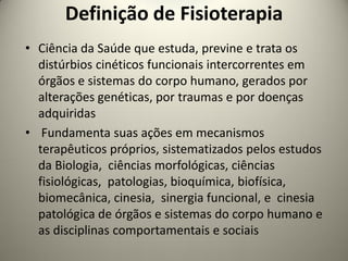 Definição de Fisioterapia
• Ciência da Saúde que estuda, previne e trata os
distúrbios cinéticos funcionais intercorrentes em
órgãos e sistemas do corpo humano, gerados por
alterações genéticas, por traumas e por doenças
adquiridas
• Fundamenta suas ações em mecanismos
terapêuticos próprios, sistematizados pelos estudos
da Biologia, ciências morfológicas, ciências
fisiológicas, patologias, bioquímica, biofísica,
biomecânica, cinesia, sinergia funcional, e cinesia
patológica de órgãos e sistemas do corpo humano e
as disciplinas comportamentais e sociais
 