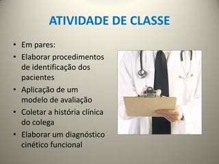 ATIVIDADE DE CLASSE
• Em pares:
• Elaborar procedimentos
de identificação dos
pacientes
• Aplicação de um
modelo de avaliação
• Coletar a história clínica
do colega
• Elaborar um diagnóstico
cinético funcional
 