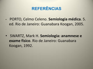 REFERÊNCIAS
• PORTO, Celmo Celeno. Semiologia médica. 5.
ed. Rio de Janeiro: Guanabara Koogan, 2005.
• SWARTZ, Mark H. Semiologia: anamnese e
exame físico. Rio de Janeiro: Guanabara
Koogan, 1992.
 