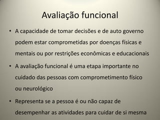 Avaliação funcional
• A capacidade de tomar decisões e de auto governo
podem estar comprometidas por doenças físicas e
mentais ou por restrições econômicas e educacionais
• A avaliação funcional é uma etapa importante no
cuidado das pessoas com comprometimento físico
ou neurológico
• Representa se a pessoa é ou não capaz de
desempenhar as atividades para cuidar de si mesma
 