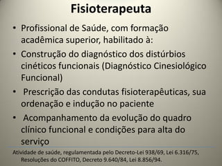 Fisioterapeuta
• Profissional de Saúde, com formação
acadêmica superior, habilitado à:
• Construção do diagnóstico dos distúrbios
cinéticos funcionais (Diagnóstico Cinesiológico
Funcional)
• Prescrição das condutas fisioterapêuticas, sua
ordenação e indução no paciente
• Acompanhamento da evolução do quadro
clínico funcional e condições para alta do
serviço
Atividade de saúde, regulamentada pelo Decreto-Lei 938/69, Lei 6.316/75,
Resoluções do COFFITO, Decreto 9.640/84, Lei 8.856/94.
 