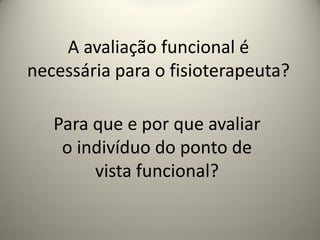 A avaliação funcional é
necessária para o fisioterapeuta?
Para que e por que avaliar
o indivíduo do ponto de
vista funcional?
 