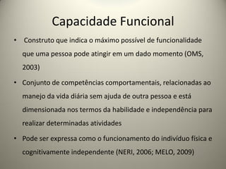 Capacidade Funcional
• Construto que indica o máximo possível de funcionalidade
que uma pessoa pode atingir em um dado momento (OMS,
2003)
• Conjunto de competências comportamentais, relacionadas ao
manejo da vida diária sem ajuda de outra pessoa e está
dimensionada nos termos da habilidade e independência para
realizar determinadas atividades
• Pode ser expressa como o funcionamento do indivíduo física e
cognitivamente independente (NERI, 2006; MELO, 2009)
 