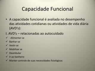 Capacidade Funcional
• A capacidade funcional é avaliada no desempenho
das atividades cotidianas ou atividades de vida diária
(AVD’s):
I. AVD’s – relacionadas ao autocuidado
 -Alimentar-se
 Banhar-se
 Vestir-se
 Mobilizar se
 Deambular
 Ir ao banheiro
 Manter controle de suas necessidades fisiológicas
 