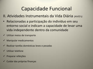 Capacidade Funcional
II. Atividades Instrumentais da Vida Diária (AIVD’s)
• Relacionadas a participação do indivíduo em seu
entorno social e indicam a capacidade de levar uma
vida independente dentro da comunidade
 Utilizar meios de transporte
 Manipular medicamentos
 Realizar tarefas domésticas leves e pesadas
 Utilizar telefone
 Preparar refeições
 Cuidar das próprias finanças
 