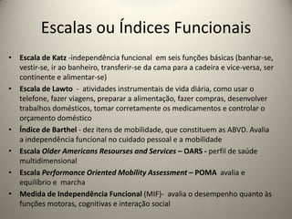 Escalas ou Índices Funcionais
• Escala de Katz -independência funcional em seis funções básicas (banhar-se,
vestir-se, ir ao banheiro, transferir-se da cama para a cadeira e vice-versa, ser
continente e alimentar-se)
• Escala de Lawto - atividades instrumentais de vida diária, como usar o
telefone, fazer viagens, preparar a alimentação, fazer compras, desenvolver
trabalhos domésticos, tomar corretamente os medicamentos e controlar o
orçamento doméstico
• Índice de Barthel - dez itens de mobilidade, que constituem as ABVD. Avalia
a independência funcional no cuidado pessoal e a mobilidade
• Escala Older Americans Resourses and Services – OARS - perfil de saúde
multidimensional
• Escala Performance Oriented Mobility Assessment – POMA avalia e
equilíbrio e marcha
• Medida de Independência Funcional (MIF)- avalia o desempenho quanto às
funções motoras, cognitivas e interação social
 