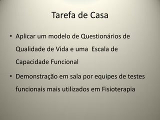 Tarefa de Casa
• Aplicar um modelo de Questionários de
Qualidade de Vida e uma Escala de
Capacidade Funcional
• Demonstração em sala por equipes de testes
funcionais mais utilizados em Fisioterapia
 