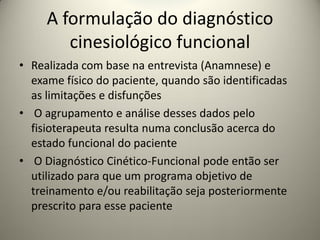 A formulação do diagnóstico
cinesiológico funcional
• Realizada com base na entrevista (Anamnese) e
exame físico do paciente, quando são identificadas
as limitações e disfunções
• O agrupamento e análise desses dados pelo
fisioterapeuta resulta numa conclusão acerca do
estado funcional do paciente
• O Diagnóstico Cinético-Funcional pode então ser
utilizado para que um programa objetivo de
treinamento e/ou reabilitação seja posteriormente
prescrito para esse paciente
 