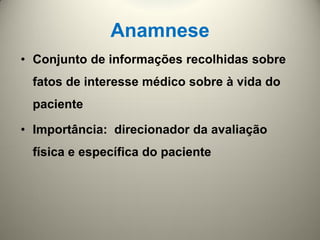 Anamnese
• Conjunto de informações recolhidas sobre
fatos de interesse médico sobre à vida do
paciente
• Importância: direcionador da avaliação
física e específica do paciente
 