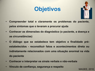 Objetivos
• Compreender total e claramente os problemas do paciente,
pelos sintomas que o levaram a procurar ajuda
• Conhecer as dimensões do diagnóstico (o paciente, a doença e
as circunstâncias)
• O diálogo que se estabelece tem objetivo e finalidade pré-
estabelecidos - reconstituir fatos e acontecimentos direta ou
indiretamente relacionados com uma situação anormal na vida
do paciente
• Conhecer e interpretar os sinais verbais e não-verbais
• Vínculo de confiança, segurança e respeito
MAGEE, 2010
 