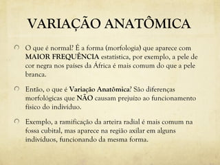 VARIAÇÃO ANATÔMICA
O que é normal? É a forma (morfologia) que aparece com
MAIOR FREQUÊNCIA estatística, por exemplo, a pele de
cor negra nos países da África é mais comum do que a pele
branca.
Então, o que é Variação Anatômica? São diferenças
morfológicas que NÃO causam prejuízo ao funcionamento
físico do indivíduo.
Exemplo, a ramificação da arteira radial é mais comum na
fossa cubital, mas aparece na região axilar em alguns
indivíduos, funcionando da mesma forma.
 