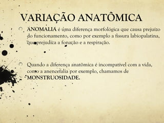 VARIAÇÃO ANATÔMICA
ANOMALIA é uma diferença morfológica que causa prejuízo
do funcionamento, como por exemplo a fissura labiopalatina,
que prejudica a fonação e a respiração.
Quando a diferença anatômica é incompatível com a vida,
como a anencefalia por exemplo, chamamos de
MONSTRUOSIDADE.
 