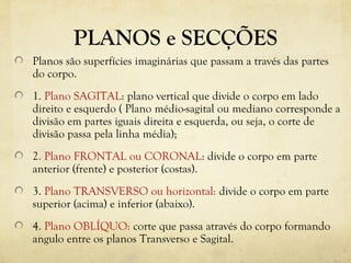 PLANOS e SECÇÕES
Planos são superfícies imaginárias que passam a través das partes
do corpo.
1. Plano SAGITAL: plano vertical que divide o corpo em lado
direito e esquerdo ( Plano médio-sagital ou mediano corresponde a
divisão em partes iguais direita e esquerda, ou seja, o corte de
divisão passa pela linha média);
2. Plano FRONTAL ou CORONAL: divide o corpo em parte
anterior (frente) e posterior (costas).
3. Plano TRANSVERSO ou horizontal: divide o corpo em parte
superior (acima) e inferior (abaixo).
4. Plano OBLÍQUO: corte que passa através do corpo formando
angulo entre os planos Transverso e Sagital.
 