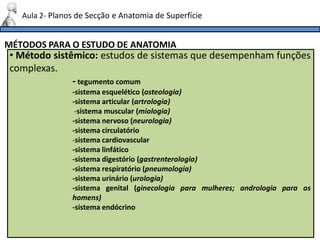 MÉTODOS PARA O ESTUDO DE ANATOMIA
Aula 2- Planos de Secção e Anatomia de Superfície
• Método sistêmico: estudos de sistemas que desempenham funções
complexas.
- tegumento comum
-sistema esquelético (osteologia)
-sistema articular (artrologia)
-sistema muscular (miologia)
-sistema nervoso (neurologia)
-sistema circulatório
-sistema cardiovascular
-sistema linfático
-sistema digestório (gastrenterologia)
-sistema respiratório (pneumologia)
-sistema urinário (urologia)
-sistema genital (ginecologia para mulheres; andrologia para os
homens)
-sistema endócrino
 