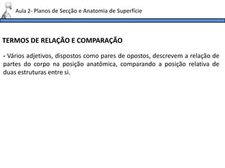 TERMOS DE RELAÇÃO E COMPARAÇÃO
- Vários adjetivos, dispostos como pares de opostos, descrevem a relação de
partes do corpo na posição anatômica, comparando a posição relativa de
duas estruturas entre si.
Aula 2- Planos de Secção e Anatomia de Superfície
 