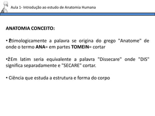 ANATOMIA CONCEITO:
• ž
Etimologicamente a palavra se origina do grego "Anatome" de
onde o termo ANA= em partes TOMEIN= cortar
•ž Em latim seria equivalente a palavra "Dissecare" onde "DIS"
significa separadamente e "SECARE" cortar.
• Ciência que estuda a estrutura e forma do corpo
Aula 1- Introdução ao estudo de Anatomia Humana
 