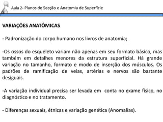 VARIAÇÕES ANATÔMICAS
- Padronização do corpo humano nos livros de anatomia;
-Os ossos do esqueleto variam não apenas em seu formato básico, mas
também em detalhes menores da estrutura superficial. Há grande
variação no tamanho, formato e modo de inserção dos músculos. Os
padrões de ramificação de veias, artérias e nervos são bastante
desiguais.
-A variação individual precisa ser levada em conta no exame físico, no
diagnóstico e no tratamento.
- Diferenças sexuais, étnicas e variação genética (Anomalias).
Aula 2- Planos de Secção e Anatomia de Superfície
 