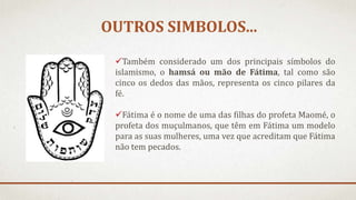 OUTROS SIMBOLOS...
Também considerado um dos principais símbolos do
islamismo, o hamsá ou mão de Fátima, tal como são
cinco os dedos das mãos, representa os cinco pilares da
fé.
Fátima é o nome de uma das filhas do profeta Maomé, o
profeta dos muçulmanos, que têm em Fátima um modelo
para as suas mulheres, uma vez que acreditam que Fátima
não tem pecados.
 