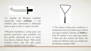 A espada de Maomé, também
conhecida como zulfiqar, é um
símbolo que representa a distinção
entre o que é certo e o que é errado.
Maomé transferiu a arma para um
grande guerreiro, que também era
seu primo, chamado Ali e ao fazer
isso disse a famosa frase: “Não existe
nenhum herói, mas Ali; não existe
nenhuma espada, exceto zulfiqar".
 Tal como o terço dos católicos, o
islamismo tem um objeto que utiliza
nas suas orações. Chama-se Subha e
tem 99 contas e em cada uma delas
é dito um dos nomes de Deus. Na
conta de número cem, os crentes da
fé islâmica cantam “Alá”.
 