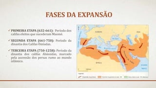 FASES DA EXPANSÃO
PRIMEIRA ETAPA (632-661): Período dos
califas eleitos que sucederam Maomé.
SEGUNDA ETAPA (661-750): Período da
dinastia dos Califas Omíadas.
TERCEIRA ETAPA (750-1258): Período da
dinastia dos califas Abássidas, marcado
pela ascensão dos persas rumo ao mundo
islâmico.
 