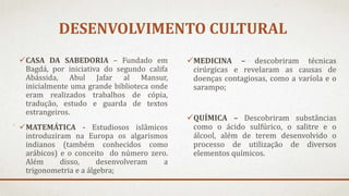 DESENVOLVIMENTO CULTURAL
CASA DA SABEDORIA – Fundado em
Bagdá, por iniciativa do segundo califa
Abássida, Abul Jafar al Mansur,
inicialmente uma grande biblioteca onde
eram realizados trabalhos de cópia,
tradução, estudo e guarda de textos
estrangeiros.
MATEMÁTICA - Estudiosos islâmicos
introduziram na Europa os algarismos
indianos (também conhecidos como
arábicos) e o conceito do número zero.
Além disso, desenvolveram a
trigonometria e a álgebra;
MEDICINA – descobriram técnicas
cirúrgicas e revelaram as causas de
doenças contagiosas, como a varíola e o
sarampo;
QUÍMICA – Descobriram substâncias
como o ácido sulfúrico, o salitre e o
álcool, além de terem desenvolvido o
processo de utilização de diversos
elementos químicos.
 