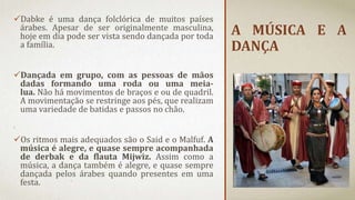 A MÚSICA E A
DANÇA
Dabke é uma dança folclórica de muitos países
árabes. Apesar de ser originalmente masculina,
hoje em dia pode ser vista sendo dançada por toda
a família.
Dançada em grupo, com as pessoas de mãos
dadas formando uma roda ou uma meia-
lua. Não há movimentos de braços e ou de quadril.
A movimentação se restringe aos pés, que realizam
uma variedade de batidas e passos no chão.
Os ritmos mais adequados são o Said e o Malfuf. A
música é alegre, e quase sempre acompanhada
de derbak e da flauta Mijwiz. Assim como a
música, a dança também é alegre, e quase sempre
dançada pelos árabes quando presentes em uma
festa.
 