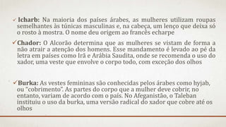  Icharb: Na maioria dos países árabes, as mulheres utilizam roupas
semelhantes às túnicas masculinas e, na cabeça, um lenço que deixa só
o rosto à mostra. O nome deu origem ao francês echarpe
Chador: O Alcorão determina que as mulheres se vistam de forma a
não atrair a atenção dos homens. Esse mandamento é levado ao pé da
letra em países como Irã e Arábia Saudita, onde se recomenda o uso do
xador, uma veste que envolve o corpo todo, com exceção dos olhos
Burka: As vestes femininas são conhecidas pelos árabes como hyjab,
ou “cobrimento”. As partes do corpo que a mulher deve cobrir, no
entanto, variam de acordo com o país. No Afeganistão, o Taleban
instituiu o uso da burka, uma versão radical do xador que cobre até os
olhos
 