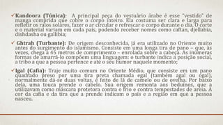 Kandoora (Túnica): A principal peça do vestuário árabe é esse “vestido” de
manga comprida que cobre o corpo inteiro. Ela costuma ser clara e larga para
refletir os raios solares, fazer o ar circular e refrescar o corpo durante o dia. O corte
e o material variam em cada país, podendo receber nomes como caftan, djellabia,
dishdasha ou gallibia;
 Ghtrah (Turbante): De origem desconhecida, já era utilizado no Oriente muito
antes do surgimento do islamismo. Consiste em uma longa tira de pano – que, às
vezes, chega a 45 metros de comprimento – enrolada sobre a cabeça. As inúmeras
formas de amarrá-lo compõem uma linguagem: o turbante indica a posição social,
a tribo a que a pessoa pertence e até o seu humor naquele momento;
Igal (Cafia): Traje muito comum no Oriente Médio, que consiste em um pano
quadrado preso por uma tira preta chamada egal (também agal ou ogal),
normalmente dá-se duas voltas, é feito de lã de camelo ou de ovelha. Por baixo
dela, uma touca prende o cabelo. Sua origem remonta aos beduínos, que a
utilizavam como máscara protetora contra o frio e contra tempestades de areia. A
cor da cafia e da tira que a prende indicam o país e a região em que a pessoa
nasceu.
 