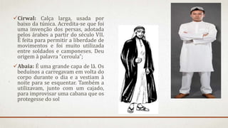 Cirwal: Calça larga, usada por
baixo da túnica. Acredita-se que foi
uma invenção dos persas, adotada
pelos árabes a partir do século VII.
É feita para permitir a liberdade de
movimentos e foi muito utilizada
entre soldados e camponeses. Deu
origem à palavra “ceroula”;
Abaia: É uma grande capa de lã. Os
beduínos a carregavam em volta do
corpo durante o dia e a vestiam à
noite para se esquentar. Também a
utilizavam, junto com um cajado,
para improvisar uma cabana que os
protegesse do sol
 
