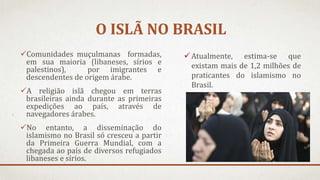 O ISLÃ NO BRASIL
Comunidades muçulmanas formadas,
em sua maioria (libaneses, sírios e
palestinos), por imigrantes e
descendentes de origem árabe.
A religião islã chegou em terras
brasileiras ainda durante as primeiras
expedições ao país, através de
navegadores árabes.
No entanto, a disseminação do
islamismo no Brasil só cresceu a partir
da Primeira Guerra Mundial, com a
chegada ao país de diversos refugiados
libaneses e sírios.
 Atualmente, estima-se que
existam mais de 1,2 milhões de
praticantes do islamismo no
Brasil.
 