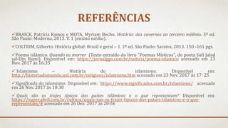 REFERÊNCIAS
BRAICK, Patrícia Ramos e MOTA, Myriam Becho. História: das cavernas ao terceiro milênio. 3ª ed.
São Paulo: Moderna, 2013. V. 1 (ensino médio).
COLTRIM, Gilberto. História global: Brasil e geral – 1. 2ª ed. São Paulo: Saraiva, 2013. 150 -161 pgs.
Poema islâmico. Quando eu morrer (Texto extraído do livro "Poemas Místicos", do poeta Sufi Jalad
ud-Din Rumi). Disponível em: https://jornalggn.com.br/noticia/poema-islamico acessado em 23
Nov. 2017 às 16:35
 Islamismo – História do islamismo. Disponível em:
http://historiadomundo.uol.com.br/religioes/islamismo.htm acessado em 23 Nov. 2017 às 17: 25
Significado do Islamismo. Disponível em: https://www.significados.com.br/islamismo/ acessado
em 26 Nov. 2017 às 10:30
 Quais são os trajes típicos dos países islâmicos e o que representam? Disponível em:
https://super.abril.com.br/cultura/quais-sao-os-trajes-tipicos-dos-paises-islamicos-e-o-que-
representam/# acessado em 26 Dez. 2017 às 20:56
 