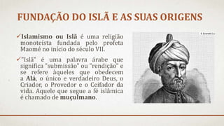 FUNDAÇÃO DO ISLÃ E AS SUAS ORIGENS
Islamismo ou Islã é uma religião
monoteísta fundada pelo profeta
Maomé no início do século VII.
"Islã" é uma palavra árabe que
significa "submissão" ou "rendição" e
se refere àqueles que obedecem
a Alá, o único e verdadeiro Deus, o
Criador, o Provedor e o Ceifador da
vida. Aquele que segue a fé islâmica
é chamado de muçulmano.
 