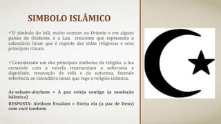 SIMBOLO ISLÂMICO
O símbolo do Islã, muito comum no Oriente e em alguns
países do Ocidente, é a Lua crescente que representa o
calendário lunar que é regente das vidas religiosas e seus
principais rituais.
Considerado um dos principais símbolos da religião, a lua
crescente com a estrela representam a soberania e
dignidade, renovação da vida e da natureza, fazendo
referência ao calendário lunar, que rege a religião islâmica.
As-salaam-alaykum = A paz esteja contigo (a saudação
islâmica)
RESPOSTA: Aleikum Essalam = Esteja ela (a paz de Deus)
com você também
 