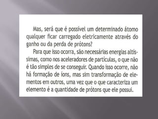 O átomo com carga elétrica, nesse caso, é chamado de íon. Quando tem mais cargas positivas é chamado cátion e quando tem mais cargas negativas é chamado ânion.Íons