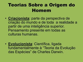 Teorias Sobre a Origem do
          Homem
• Criacionista: parte da perspectiva de
  criação do mundo e de toda a realidade a
  partir de uma inteligência superior.
  Pensamento presente em todas as
  culturas humanas.

• Evolucionista: Científica, ligada
  fundamentalmente à “Teoria da Evolução
  das Espécies” de Charles Darwin.
 