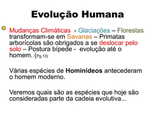 Evolução Humana
Mudanças Climáticas - Glaciações – Florestas
transformam-se em Savanas – Primatas
arborícolas são obrigados a se deslocar pelo
solo – Postura bípede - evolução até o
homem. (Pg.13)

Várias espécies de Hominídeos antecederam
o homem moderno.

Veremos quais são as espécies que hoje são
consideradas parte da cadeia evolutiva...
 