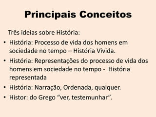 Principais Conceitos
    Três ideias sobre História:
•   História: Processo de vida dos homens em
    sociedade no tempo – História Vivida.
•   História: Representações do processo de vida dos
    homens em sociedade no tempo - História
    representada
•   História: Narração, Ordenada, qualquer.
•   Histor: do Grego “ver, testemunhar”.
 