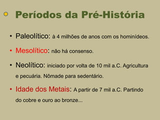 Períodos da Pré-História

• Paleolítico: à 4 milhões de anos com os hominídeos.

• Mesolítico: não há consenso.

• Neolítico: iniciado por volta de 10 mil a.C. Agricultura
  e pecuária. Nômade para sedentário.

• Idade dos Metais: A partir de 7 mil a.C. Partindo
  do cobre e ouro ao bronze...
 