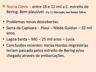 • Teoria Clóvis - entre 18 e 12 mil a.C. estreito de
  Bering. Bem plausível. (Pg.21) Glaciação, mar baixou 120 m.

• Problemas novas descobertas:
• Serra da Capivara - Piauí – Niède Guidon – 32 mil
  anos.
• Lagoa Santa – MG – 25 mil anos – Lusia.
• Conclusões recentes: Varias Hordas migratórias
  teriam passado pelos estreito de Bering e/ou
  chegado através de embarcações.
 