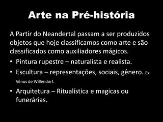 Arte na Pré-história
A Partir do Neandertal passam a ser produzidos
objetos que hoje classificamos como arte e são
classificados como auxiliadores mágicos.
• Pintura rupestre – naturalista e realista.
• Escultura – representações, sociais, gênero. Ex.
  Vênus de Willendorf.

• Arquitetura – Ritualística e magicas ou
  funerárias.
 