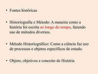 • Fontes históricas

• Historiografia e Método: A maneira como a
  história foi escrita ao longo do tempo, fazendo
  uso de métodos diversos.

• Método Historiográfico: Como a ciência faz uso
  de processos e objetos específicos de estudo.

• Objeto, objetivos e conceito de História
 
