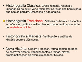 • Historiografia Clássica: Greco-romana, reserva a
  importância ao ouvir, ver e relembrar os feitos dos heróis para
  que não se percam. Descrição e não análise.


• Historiografia Tradicional: Valoriza os heróis e as fontes
  econômicas, politicas, militar, tendo o documento como fonte
  de verdade absoluta.


• Historiográfica Marxista: Verificação e análise da
  História sobre o viés social.


• Nova História: Origem Francesa, forma contemporânea
  de escrever história, variadas fontes e temas. Novas
  problematizações do exercício do fazer história.
 