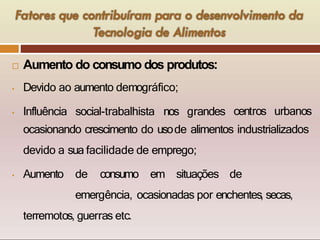  Aumento do consumo dos produtos:
• Devido ao aumento demográfico;
• Influência social-trabalhista nos grandes centros urbanos
ocasionando crescimento do usode alimentos industrializados
devido a sua facilidade de emprego;
• Aumento de consumo em situações de
emergência, ocasionadas por enchentes, secas,
terremotos, guerras etc.
 