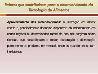  Aproveitamento das matérias-primas: A utilização em menor
escala e, principalmente daquelas disponíveis abundantemente em
certas regiões ou determinados meses do ano, fez surgirem novas
técnicas, que possibilitaram a maior elaboração e distribuição
permanente de produtos, em mercado onde ou quando antes eram
inexistentes.
 