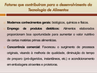  Modernos conhecimentos gerais: biológicos, químicos e físicos.
 Emprego de produtos dietéticos: Alimentos elaborados
proporcionam boa oportunidade para aumentar o valor nutritivo
de certas matérias primas alimentícias.
 Concorrência comercial: Favoreceu o surgimento de processos
originais, visando à melhoria de qualidade, diminuição do tempo
de preparo (pré-digeridos, instantâneos, etc.) e acondicionamento
emembalagens atraentes e protetoras.
 